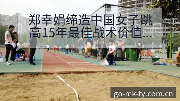 郑幸娟缔造中国女子跳高15年最佳战术价值深度解析 - mk体育