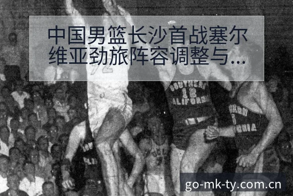中国男篮长沙首战塞尔维亚劲旅阵容调整与年轻球员技术特点数 - mk体育