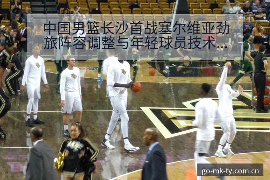 中国男篮长沙首战塞尔维亚劲旅阵容调整与年轻球员技术特点数 - mk体育
